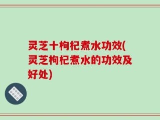 灵芝十枸杞煮水功效(灵芝枸杞煮水的功效及好处)