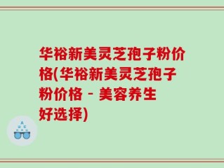 华裕新美灵芝孢子粉价格(华裕新美灵芝孢子粉价格 - 美容养生好选择)