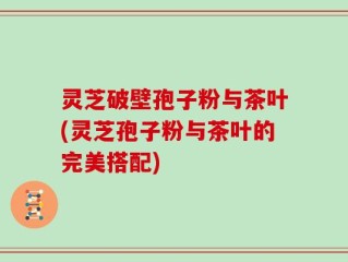 灵芝破壁孢子粉与茶叶(灵芝孢子粉与茶叶的完美搭配)