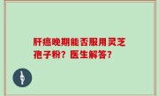 肝癌晚期能否服用灵芝孢子粉？医生解答？