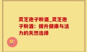 灵芝孢子粉酒_灵芝孢子粉酒：提升健康与活力的天然选择