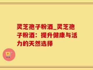 灵芝孢子粉酒_灵芝孢子粉酒：提升健康与活力的天然选择