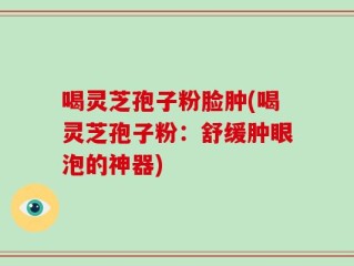 喝灵芝孢子粉脸肿(喝灵芝孢子粉：舒缓肿眼泡的神器)