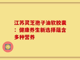 江苏灵芝孢子油软胶囊：健康养生新选择蕴含多种营养