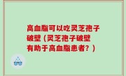 高血脂可以吃灵芝孢子破壁 (灵芝孢子破壁有助于高血脂患者？)