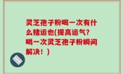 灵芝孢子粉喝一次有什么赌运也(提高运气？喝一次灵芝孢子粉瞬间解决！)