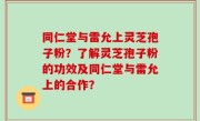同仁堂与雷允上灵芝孢子粉？了解灵芝孢子粉的功效及同仁堂与雷允上的合作？