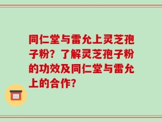 同仁堂与雷允上灵芝孢子粉？了解灵芝孢子粉的功效及同仁堂与雷允上的合作？