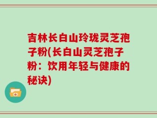 吉林长白山玲珑灵芝孢子粉(长白山灵芝孢子粉：饮用年轻与健康的秘诀)