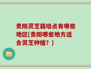 贵阳灵芝栽培点有哪些地区(贵阳哪些地方适合灵芝种植？)