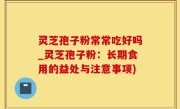 灵芝孢子粉常常吃好吗_灵芝孢子粉：长期食用的益处与注意事项)