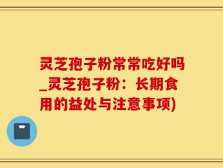 灵芝孢子粉常常吃好吗_灵芝孢子粉：长期食用的益处与注意事项)