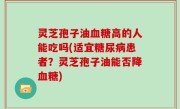灵芝孢子油血糖高的人能吃吗(适宜糖尿病患者？灵芝孢子油能否降血糖)