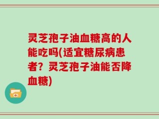 灵芝孢子油血糖高的人能吃吗(适宜糖尿病患者？灵芝孢子油能否降血糖)