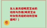 女人来月经喝灵芝水的功效与作用(喝灵芝水对女性月经的功效您知道吗？)
