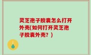 灵芝孢子胶囊怎么打开外壳(如何打开灵芝孢子胶囊外壳？)