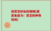 讲灵芝好处的视频(提高免疫力！灵芝的神奇功效)