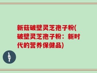 新菇破壁灵芝孢子粉(破壁灵芝孢子粉：新时代的营养保健品)