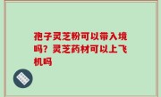 孢子灵芝粉可以带入境吗？灵芝药材可以上飞机吗