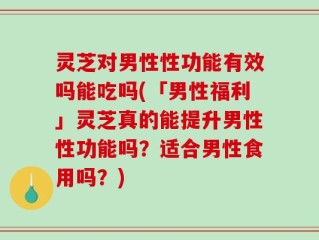 灵芝对男性性功能有效吗能吃吗(「男性福利」灵芝真的能提升男性性功能吗？适合男性食用吗？)