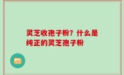 灵芝收孢子粉？什么是纯正的灵芝孢子粉