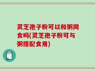 灵芝孢子粉可以和粥同食吗(灵芝孢子粉可与粥搭配食用)