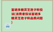 富硒多糖灵芝孢子粉投诉(消费者投诉富硒多糖灵芝孢子粉品质问题)