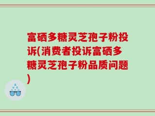 富硒多糖灵芝孢子粉投诉(消费者投诉富硒多糖灵芝孢子粉品质问题)