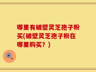 哪里有破壁灵芝孢子粉买(破壁灵芝孢子粉在哪里购买？)