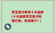 灵芝孢子粉有十大品牌(十大品牌灵芝孢子粉排行榜，你选哪个？)