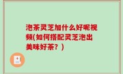 泡茶灵芝加什么好呢视频(如何搭配灵芝泡出美味好茶？)