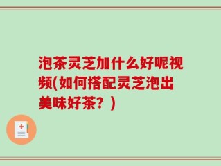 泡茶灵芝加什么好呢视频(如何搭配灵芝泡出美味好茶？)