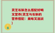 灵芝石斛怎么搭配好喝又营养(灵芝与石斛的营养搭配：美味又滋润)