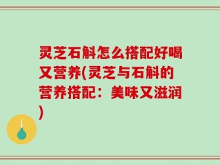 灵芝石斛怎么搭配好喝又营养(灵芝与石斛的营养搭配：美味又滋润)