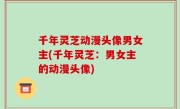 千年灵芝动漫头像男女主(千年灵芝：男女主的动漫头像)