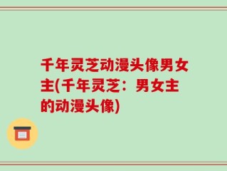 千年灵芝动漫头像男女主(千年灵芝：男女主的动漫头像)