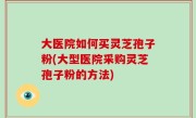 大医院如何买灵芝孢子粉(大型医院采购灵芝孢子粉的方法)
