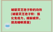 破碧灵芝孢子粉的功效(破碧灵芝孢子粉：强化免疫力，缓解疲劳，提高睡眠质量)