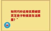 如何巧妙运用优质破壁灵芝孢子粉提高生活质量？”