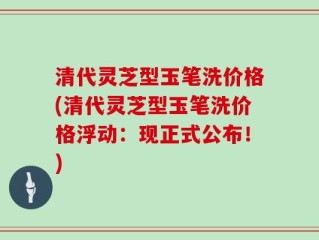 清代灵芝型玉笔洗价格(清代灵芝型玉笔洗价格浮动：现正式公布！)