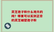 灵芝孢子粉什么地方的纯？哪里可以买到正宗的灵芝破壁孢子粉