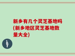 新乡有几个灵芝基地吗(新乡地区灵芝基地数量大全)