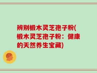 辨别椴木灵芝孢子粉(椴木灵芝孢子粉：健康的天然养生宝藏)