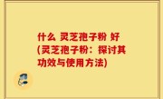 什么 灵芝孢子粉 好(灵芝孢子粉：探讨其功效与使用方法)