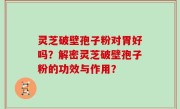 灵芝破壁孢子粉对胃好吗？解密灵芝破壁孢子粉的功效与作用？