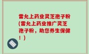 雷允上药业灵芝孢子粉(雷允上药业推广灵芝孢子粉，助您养生保健！)