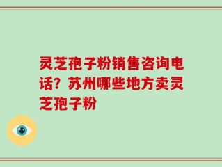 灵芝孢子粉销售咨询电话？苏州哪些地方卖灵芝孢子粉