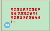 用灵芝煲的汤灵芝能不能吃(灵芝能否食用？用灵芝煲汤的正确方法！)