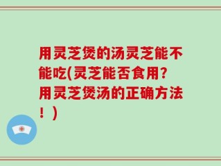 用灵芝煲的汤灵芝能不能吃(灵芝能否食用？用灵芝煲汤的正确方法！)