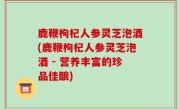 鹿鞭枸杞人参灵芝泡酒(鹿鞭枸杞人参灵芝泡酒 - 营养丰富的珍品佳酿)